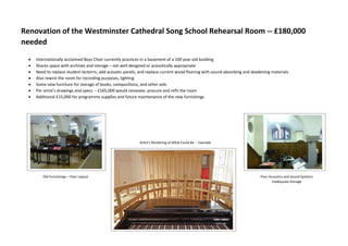 Renovation of the Westminster Cathedral Song School Rehearsal Room -- £180,000
needed
 Internationally acclaimed Boys Choir currently practices in a basement of a 100 year old building
 Shares space with archives and storage – not well designed or acoustically appropriate
 Need to replace student lecterns, add acoustic panels, and replace current wood flooring with sound-absorbing and deadening materials
 Also rewire the room for recording purposes, lighting
 Some new furniture for storage of books, compositions, and other aids
 Per artist’s drawings and specs -- £165,000 would renovate, procure and refit the room
 Additional £15,000 for programme supplies and future maintenance of the new furnishings
Artist’s Rendering of What Could Be -- Example
Old Furnishings – Poor Layout Poor Acoustics and Sound Systems
Inadequate Storage
 