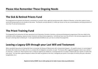 Please Also Remember These Ongoing Needs
The Sick & Retired Priests Fund
This designated fund represents the Diocese’s commitment to caring for infirm, aged and retired priests after a lifetime of devotion, so that their medical, human,
social and housing needs are not a burden to face alone. The Diocese currently spends £1.1 million per annum on the care, accommodations and living assistance of
more than 75 sick and retired priests.
The Priest Training Fund
This designated fund underwrites the basic operational cost of education, formation, dormitory, and personal development programmes of the men called to the
priesthood, whilst undergoing a rigorous six-year immersion and discernment programme. Currently we have more than 30 men in the seminary programme, with
this year’s entering cohort numbering 24. It costs approximately £25,000 per year, per man, to conduct the programme.
Leaving a Legacy Gift through your Last Will and Testament
What a wonderful way and act of lasting faith than to remember the Diocese of Westminster with a testamentary bequest – of a specific amount, or a percentage of
the estate after loved ones are taken care of, or a residual after all obligations and wishes are paid. The Diocese offers suggested language to take to your solicitor –
it’s that easy – as well as an ‘Asset Inventory Tool’, to help you organise your details for a surviving loved one or to keep on deposit with your solicitor, for when that
time comes. You may leave a general bequest to where the needs are greatest at the time, or designate your parish or one aspect of ministry (the poor, education,
evangelisation, etc.)
Registered charity 233699. Secure online giving can be made at www.rcdow.org.uk/donations
 