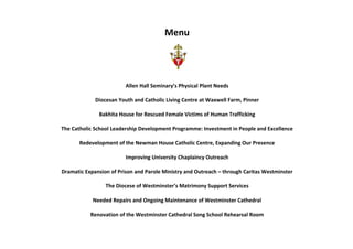 Menu
Allen Hall Seminary’s Physical Plant Needs
Diocesan Youth and Catholic Living Centre at Waxwell Farm, Pinner
Bakhita House for Rescued Female Victims of Human Trafficking
The Catholic School Leadership Development Programme: Investment in People and Excellence
Redevelopment of the Newman House Catholic Centre, Expanding Our Presence
Improving University Chaplaincy Outreach
Dramatic Expansion of Prison and Parole Ministry and Outreach – through Caritas Westminster
The Diocese of Westminster’s Matrimony Support Services
Needed Repairs and Ongoing Maintenance of Westminster Cathedral
Renovation of the Westminster Cathedral Song School Rehearsal Room
 