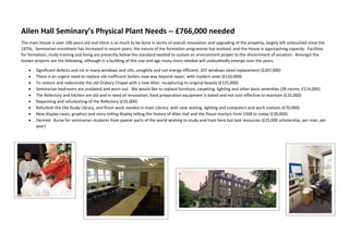 Allen Hall Seminary’s Physical Plant Needs -- £766,000 needed
The main House is over 100 years old and there is so much to be done in terms of overall renovation and upgrading of the property, largely left untouched since the
1970s. Seminarian enrolment has increased in recent years, the nature of the formation programme has evolved, and the House is approaching capacity. Facilities
for formation, study training and living are presently below the standard needed to sustain an environment proper to the discernment of vocation. Amongst the
known projects are the following, although in a building of this size and age many more needed will undoubtedly emerge over the years:
 Significant defects and rot in many windows and sills; unsightly and not energy efficient; 207 windows need replacement (£207,000)
 There is an urgent need to replace old inefficient boilers now way beyond repair, with modern ones (£120,000)
 To restore and redecorate the old Oratory Chapel with a new Altar, recapturing its original beauty (£125,000)
 Seminarian bedrooms are outdated and worn out. We would like to replace furniture, carpeting, lighting and other basic amenities (38 rooms; £114,000)
 The Refectory and kitchen are old and in need of renovation; food preparation equipment is dated and not cost-effective to maintain (£25,000)
 Repainting and refurbishing of the Refectory (£25,000)
 Refurbish the Old Study Library, and finish work needed in main Library, with new seating, lighting and computers and work stations (£70,000)
 New display cases, graphics and story-telling display telling the history of Allen Hall and the Douai martyrs from 1568 to today (£30,000)
 Desired: Burse for seminarian students from poorer parts of the world wishing to study and train here but lack resources (£25,000 scholarship, per man, per
year)
 