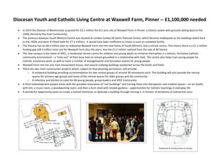 Diocesan Youth and Catholic Living Centre at Waxwell Farm, Pinner -- £1,100,000 needed
 In 2014 the Diocese of Westminster acquired for £3.1 million the 8.2-acre site at Waxwell Farm in Pinner, a historic estate with grounds dating back to the
1500s (formerly the Grail Community)
 The previous diocesan Youth Ministry Centre was located at London Conley All Saints Pastoral Centre, which become inadequate as the buildings dated back
to the 1920s and were ill-fitted (sold for £7.2 million). It would have been inefficient to invest in such an outdated facility
 The Diocese has an £8.3 million plan to redevelop Waxwell Farm into the new home of Youth Ministry, and a retreat centre. This means there is a £1.1 million
funding gap (£8.3 million total cost for Waxwell Farm plus the plans, less the £7.2 million realised from the sale of All Saints)
 The new campus is the home of SPEC, a residential retreat centre for children and young adults to immerse themselves in a holistic, formative Catholic
community environment – a “time out” of their busy lives to remain grounded in a relationship with God. The centre also helps train young people for
Catholic missionary work, as well as hosts a number of evangelisation and formation events for young people
 Waxwell Farm site has one main house/work house, and several outlying buildings positioned across the knolls and fields
 There are two main construction projects which, subject to final planning permission, will provide:
o A residential building providing accommodation for two retreat groups of around 30 retreatants each. This building will also provide the retreat
spaces for primary-age groups and some of the retreat spaces for older groups and the community
o A refectory and kitchen to cater for 60 young people, group leaders and SPEC Community
 A third redevelopment project exists with the possible restoration of “out-buildings” and turning them into therapeutic and creative spaces – an art studio
with kiln, a music room, a woodworking room, and then a farm shed with related gardens – opportunities for Catholic teachings in everyday life
 A wonderful opportunity exists to create a named memorial, or dedicate a building through naming it, in honour of donations of substantial sums
Residential & Activity Centre (2-storey)
 