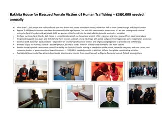 Bakhita House for Rescued Female Victims of Human Trafficking -- £360,000 needed
annually
 More than 13,000 people are trafficked each year into Britain and placed in modern slavery; more than half of them come through and stay in London
 Approx. 2,400 cases in London have been documented in the legal system, but only 160 have come to prosecution; it’s an vast underground criminal
enterprise here in London and worldwide (64% are women, often forced into the sex trades or domestic servitude – lucrative)
 We have purchased and fitted a Safe House in central London which can house and protect 12 to 14 women at a time, rescued from slavery and abuse
 We provide support, love, care and skills to help them recover and start a new life; triage with police and government agencies; some repatriation assistance
 Seven on staff, but only 4 paid positions – dependent on voluntary professional services and religious congregations to provide care and therapy
 We need to pay the running costs of £360,000 per year, as well as build a network of host/foster homes to take more victims
 Bakhita House is part of a worldwide consortium led by the Catholic Church, looking at interdiction at the source, research into policy and root causes, and
convening leaders of government and law enforcement -- £150,000 is needed annually in addition, to fund their global coordinating activities
 Our Bakhita House model has attracted worldwide attention and interest from countries such as Nigeria, Romania, Ireland, Poland, among others
 