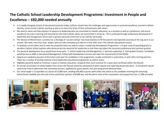 The Catholic School Leadership Development Programme: Investment in People and
Excellence -- £82,000 needed annually
 In a rapidly changing context of educational provision today, Catholic schools face the challenges and opportunities to promote excellence, proclaim Catholic
identity, communicate Catholic teaching as well as to share the riches of their achievements with others
 We need to retain and help teachers to advance to leadership who are committed to Catholic education, as a vocation as well as a profession, and assure
excellence not only in learning and teaching but also that Catholic values are transmitted in all we do. This is achieved through professional development in
leadership and management skill as well as greater personal immersion in our Catholic spirituality
 The Diocese of Westminster currently has a shortage of “up and coming” new head teachers to fill the present and expected vacancies at the top posts in our
schools. We need, more than ever, leaders who are fully motivated and vibrant in their faith and in the Catholic educational mission
 To develop current talent and to meet the projected need, we seek to create a Leadership Development Programme – a 3-year track of awarding grants to
excellent Catholic School teachers who demonstrate the potential for leadership so that they may obtain the necessary professional and spiritual qualities
 The personal development focus would have three parts: 1. School Leadership and Management; 2. Spiritual Leadership; 3. Sharing Best Practice. Candidates
would pursue an MBA in Educational Management, follow Faith Development courses and meet the requirements of the NPQSL
 Awards are needed to pay part of the tuition each year for candidates in the programme, usually conducted in universities, or with other training partners.
There are a number of existing national school leadership educational programmes as well to access.
 Eligibility would be based on minimum 3 years in Catholic education; recipients then must continue for 2 years post-certificate within the Diocese
 An annual convocation of school leaders from across the Diocese would be conducted at which awards and reporting would take place. A coordinator would
need to be hired to administer the nomination process, applications, grant awards, and post-programme administration
 Our initial target is 15 awardees at a burse of £3,000 each, totalling £45,000 in grants (with either the school or the candidate matching the remaining
tuition/funds needed), plus the cost of the coordinator position (£30,000 pa), and the admin costs of the convocation and programme (est. £7,000 annually)
 
