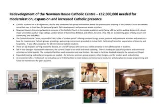 Redevelopment of the Newman House Catholic Centre – £12,000,000 needed for
modernization, expansion and increased Catholic presence
 Catholic students live in a fragmented, secular and sometimes fast-paced environment where the presence and teaching of the Catholic Church are needed
more than ever in their lives, for personal growth, faith development, and generous service to others
 Newman House is the principal pastoral presence of the Catholic Church in the London academic world, facing UCL but within walking distance of a dozen
major universities such as Kings College, London School of Economics, Birkbeck, and others, to name a few. We are a welcoming place of daily prayer and
community, and daily Mass
 The Catholic Pastoral Centre, acquired in 1966, is like a “student parish” offering constant liturgy, prayer, pastoral and communal activities and serves as a
base for chaplains and Catholic groups, providing a welcoming environment grounded in mutual faith, facilitating friendship, appreciation of diversity and
hospitality. It also offers residence for 63 international Catholic students
 There are 12 chaplains serving across the diocese, on- and off-campus who serve as a visible presence to tens of thousands of students.
 Set in four Georgian houses with extensions, the current Chapel is too small and needs updating. There is inadequate space for pastoral and communal
activities and other events. The residential facilities need renovation and new finishes. We need to facilitate disabled access to the venues and Chapel
 Expanded meeting and conference spaces are needed – for lectures, seminars, group projects, other liturgies, and for student work and activities
 An investment of £12 million will not only allow us to fit the facilities to meet today’s and tomorrow’s needs, but will also allow increased programming and
funds for maintenance for years to come.
 