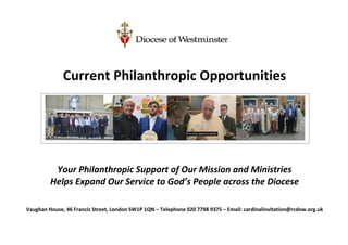 Current Philanthropic Opportunities
Your Philanthropic Support of Our Mission and Ministries
Helps Expand Our Service to God’s People across the Diocese
Vaughan House, 46 Francis Street, London SW1P 1QN – Telephone 020 7798 9375 – Email: cardinalinvitation@rcdow.org.uk
 