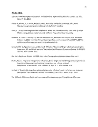 26
Works Cited 
Agricultural Marketing Resource Center. Avocado Profile. Ag Marketing Resource Center, July 2013.
Web. 09 Oct. 2014.
Boriss, H., Brunke, H., & Kreith, M. (2016, May). Avocados. Retrieved October 16, 2016, from
http://www.agmrc.org/commodities-products/fruits/avocados/
Bosio, S. (2015). Examining Consumer Preferences Within the Avocado Industry: Does Point of Origin
Matter? (Unpublished master's thesis). California Polytechnic State University.
Ferdman, R. A. (2015, January 22). The rise of the avocado, America’s new favorite fruit. Retrieved
October 16, 2016, from http://www.WashingtonPost.com/news/wonk/wp/2015/01/22/the-
sudden-rise-of-the-avocado-americas-new-favorite-fruit
Jones, Keithly G., Agapi Somwaru, and James B. Whitaker. "Country of Origin Labeling: Evaluating the
Impacts on U.S. and World Markets." Agricultural and Resource Economics Review 38.3 (2009):
397-405. Web. 23 Oct. 2014.
Our Story. Retrieved October 16, 2016, from https://www.calpurefoods.com/pages/our-story
Shukla, Paurav. "Impact of Interpersonal Influences, Brand Origin and Brand Image on Luxury Purchase
Intentions: Measuring Interfunctional Interactions and a Cross- national
Comparison."ScienceDirect. 2016 Elsevier B.V., Apr. 2011. Web. 16 Oct. 2016.
Strašek, R. “Empirical testing of correlations between the effects of country-of-origin and consumer
perceptions.” World's Poultry Science Journal 66.0 (2010): 39-52. Web. 16 Oct. 2014.
The California Difference. Retrieved from www.californiaavocado.com/the-california-difference.
 