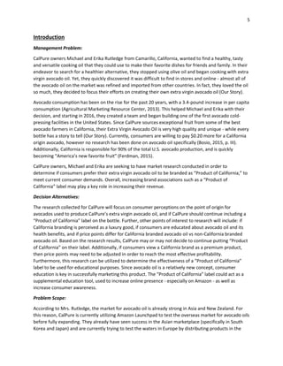 5
Introduction
Management Problem:
CalPure owners Michael and Erika Rutledge from Camarillo, California, wanted to find a healthy, tasty
and versatile cooking oil that they could use to make their favorite dishes for friends and family. In their
endeavor to search for a healthier alternative, they stopped using olive oil and began cooking with extra
virgin avocado oil. Yet, they quickly discovered it was difficult to find in stores and online - almost all of
the avocado oil on the market was refined and imported from other countries. In fact, they loved the oil
so much, they decided to focus their efforts on creating their own extra virgin avocado oil (Our Story).
Avocado consumption has been on the rise for the past 20 years, with a 3.4-pound increase in per capita
consumption (Agricultural Marketing Resource Center, 2013). This helped Michael and Erika with their
decision, and starting in 2016, they created a team and began building one of the first avocado cold-
pressing facilities in the United States. Since CalPure sources exceptional fruit from some of the best
avocado farmers in California, their Extra Virgin Avocado Oil is very high quality and unique - while every
bottle has a story to tell (Our Story). Currently, consumers are willing to pay $0.20 more for a California
origin avocado, however no research has been done on avocado oil specifically (Bosio, 2015, p. III).
Additionally, California is responsible for 90% of the total U.S. avocado production, and is quickly
becoming “America’s new favorite fruit” (Ferdman, 2015).
CalPure owners, Michael and Erika are seeking to have market research conducted in order to
determine if consumers prefer their extra virgin avocado oil to be branded as “Product of California,” to
meet current consumer demands. Overall, increasing brand associations such as a “Product of
California” label may play a key role in increasing their revenue.
Decision Alternatives:
The research collected for CalPure will focus on consumer perceptions on the point of origin for
avocados used to produce CalPure’s extra virgin avocado oil, and if CalPure should continue including a
“Product of California” label on the bottle. Further, other points of interest to research will include: if
California branding is perceived as a luxury good, if consumers are educated about avocado oil and its
health benefits, and if price points differ for California branded avocado oil vs non-California branded
avocado oil. Based on the research results, CalPure may or may not decide to continue putting “Product
of California” on their label. Additionally, if consumers view a California brand as a premium product,
then price points may need to be adjusted in order to reach the most effective profitability.
Furthermore, this research can be utilized to determine the effectiveness of a “Product of California”
label to be used for educational purposes. Since avocado oil is a relatively new concept, consumer
education is key in successfully marketing this product. The “Product of California” label could act as a
supplemental education tool, used to increase online presence - especially on Amazon - as well as
increase consumer awareness.
Problem Scope:
According to Mrs. Rutledge, the market for avocado oil is already strong in Asia and New Zealand. For
this reason, CalPure is currently utilizing Amazon Launchpad to test the overseas market for avocado oils
before fully expanding. They already have seen success in the Asian marketplace (specifically in South
Korea and Japan) and are currently trying to test the waters in Europe by distributing products in the
 