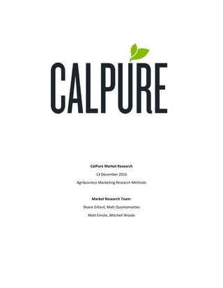 CalPure Market Research
13 December 2016
Agribusiness Marketing Research Methods
Market Research Team:
Shane Gillard, Matt Quontamatteo
Matt Emslie, Mitchell Woods
 