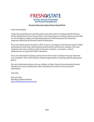 Kremen	Education	Open	House	Email	Pitch	
Good	morning	Bob,	
	
I	hope	this	email	finds	you	well.	My	name	is	Jose	Diaz	and	I’m	working	with	the	Kremen	
School	of	Education	here	at	Fresno	State.	I	am	contacting	you	to	tell	you	about	an	event	that	
we	are	hosting	on	campus	to	help	bring	awareness	to	the	many	post	baccalaureate	
programs	offered	by	the	Kremen	School	of	Education.		
	
The	event	will	be	hosted	on	April	5,	2017	at	2	p.m.	on	campus	in	the	Kremen	School’s	lobby	
and	basement	with	many	informational	booths	and	fun	activities	for	students.	We	want	
students	to	be	aware	of	what	it	takes	to	become	a	teacher,	a	counselor,	a	school	
administrator	or	to	get	their	PhD	in	education.		
	
If	you	are	interested	in	joining	us	please	let	me	know	and	I	can	help	set	up	any	interview	
you	would	like.	There	will	be	plenty	of	photo	opportunities,	including	students	playing	fun	
games.	
	
For	more	information	please	visit	our	website	at:	http://www.fresnostate.edu/kremen/	
Thank	you	for	your	consideration,	Bob,	and	please	let	me	know	if	you	need	more	
information.	
	
Sincerely,	
	
Jose	Luis	Diaz	
Red	Wave	Public	Relations	
Jdiaz1994@mail.fresnostate.edu	 	
	
	
	
	
	
	
	
	
	
	
	
	
###	
 