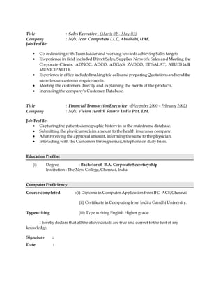 Title : Sales Executive - (March 02 – May 03)
Company : M/s. Icon Computers LLC, Abudhabi, UAE.
Job Profile:
 Co-ordinating with Team leader and working towards achieving Sales targets
 Exeperience in field included Direct Sales, Supplies Network Sales and Meeting the
Corporate Clients, ADNOC, ADCO, ADGAS, ZADCO, ETISALAT, ABUDHABI
MUNICIPALITY.
 Experienceinoffice includedmaking tele calls andpreparingQuotationsandsendthe
same to our customer requirements.
 Meeting the customers directly and explaining the merits of the products.
 Increasing the company’s Customer Database.
Title : Financial Transaction Executive -(November 2000 – February 2002)
Company : M/s. Vision Health Source India Pvt. Ltd.
Job Profile:
 Capturing the patientsdemographic history in to the mainframe database.
 Submitting the physicians claim amount to the health insurance company.
 After receiving the approval amount, informing the same to the physician.
 Interacting with the Customers through email, telephone on daily basis.
Education Profile:
(i) Degree : Bachelor of B.A. Corporate Secretaryship
Institution : The New College, Chennai, India.
Computer Proficiency
Course completed :(i) Diploma in Computer Application from IFG-ACE,Chennai
(ii) Certificate in Computing from Indira Gandhi University.
Typewriting (iii) Type writing English Higher grade.
I hereby declare that all the above details are true and correct to the best of my
knowledge.
Signature :
Date :
 
