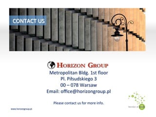 www.horizongroup.pl	
 
Metropolitan	
 Bldg.	
 1st	
 ﬂoor	
 
Pl.	
 Piłsudskiego	
 3	
 
00	
 –	
 078	
 Warsaw	
 
Email:	
 oﬃce@horizongroup.pl	
 
	
 
Please	
 contact	
 us	
 for	
 more	
 info.	
 
CONTACT	
 US	
 
 