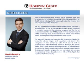 Daniel	
 Gąsienica	
 
Managing	
 Director	
 
Horizon	
 Group	
 
	
 
From	
 the	
 very	
 beginning	
 of	
 the	
 acBviBes	
 that	
 we	
 conducted	
 in	
 the	
 ﬁeld	
 
of	
 recruitment	
 we	
 have	
 been	
 specializing	
 in	
 idenBfying	
 Candidates	
 for	
 
the	
 Life	
 Science	
 industry	
 which	
 is	
 extremely	
 broad	
 and	
 at	
 the	
 same	
 Bme	
 
very	
 complex	
 segment	
 of	
 the	
 market.	
 
	
 
Due	
 to	
 a	
 strictly	
 speciﬁc	
 character	
 of	
 every	
 organizaBon	
 in	
 this	
 sector	
 it	
 
is	
 required	
 from	
 us	
 that	
 we	
 thoroughly	
 understand	
 acBvity	
 conducted	
 
by	
 innovaBve	
 and	
 generic	
 pharmaceuBcal	
 companies	
 and	
 also	
 that	
 we	
 
have	
 awareness	
 of	
 the	
 role	
 of	
 R&D	
 projects	
 in	
 these	
 organizaBons	
 and	
 
enBBes	
  specializing	
  solely	
  in	
  clinical	
  research	
  as	
  well	
  as	
  those	
  market	
 
players	
 delivering	
 medical	
 equipment	
 for	
 the	
 enBre	
 sector.	
 
	
 
This	
 segment	
 is	
 characterized	
 by	
 considerable	
 dynamics	
 of	
 changes.	
 We	
 
constantly	
  witness	
  mergers	
  and	
  acquisiBons	
  and	
  observe	
  the	
 
emergence	
  of	
  new	
  companies	
  with	
  Polish	
  capital	
  both	
  in	
 
pharmaceuBcals	
  and	
  biotechnology.	
  ConBnual	
  shaping	
  of	
  the	
  services	
 
market	
 in	
 the	
 clinical	
 research	
 segment	
 consBtutes	
 an	
 inseparable	
 link	
 
of	
 this	
 process.	
 Many	
 companies	
 beneﬁt	
 from	
 our	
 experience	
 in	
 seeking	
 
Candidates	
 with	
 suitable	
 competencies	
 who	
 are	
 ready	
 to	
 take	
 key	
 roles	
 
in	
 organizaBons.	
 Horizon	
 Group	
 team	
 has	
 a	
 rich	
 porQolio	
 of	
 posts	
 that	
 
have	
 been	
 ﬁlled	
 in	
 this	
 industry.	
 	
 
INTRODUCTION	
 
www.horizongroup.pl	
 
Recruiting Experts in Life Sciences
 