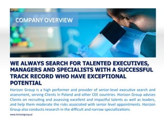 COMPANY	
 OVERVIEW	
 
Horizon	
 Group	
 is	
 a	
 high	
 performer	
 and	
 provider	
 of	
 senior-­‐level	
 execuBve	
 search	
 and	
 
assessment,	
 serving	
 Clients	
 in	
 Poland	
 and	
 other	
 CEE	
 countries.	
 Horizon	
 Group	
 advises	
 
Clients	
 on	
 recruiBng	
 and	
 assessing	
 excellent	
 and	
 impacQul	
 talents	
 as	
 well	
 as	
 leaders,	
 
and	
 help	
 them	
 moderate	
 the	
 risks	
 associated	
 with	
 senior	
 level	
 appointments.	
 Horizon	
 
Group	
 also	
 conducts	
 research	
 in	
 the	
 diﬃcult	
 and	
 narrow	
 speciallizaBons.	
 
WE ALWAYS SEARCH FOR TALENTED EXECUTIVES,
MANAGERS AND SPECIALISTS WITH A SUCCESSFUL
TRACK RECORD WHO HAVE EXCEPTIONAL
POTENTIAL
www.horizongroup.pl	
 
 