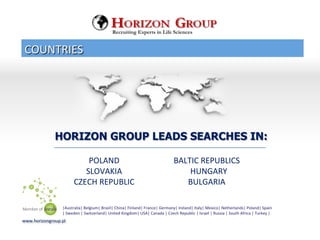 COUNTRIES	
 
www.horizongroup.pl	
 
HORIZON GROUP LEADS SEARCHES IN:
	
 	
 POLAND	
 
	
 	
 SLOVAKIA	
 
	
 	
 CZECH	
 REPUBLIC	
 
	
 	
 	
 	
 	
 	
 
BALTIC	
 REPUBLICS	
 	
 
	
 	
 HUNGARY	
 
BULGARIA	
 
Recruiting Experts in Life Sciences
|Australia|	
 Belgium|	
 Brazil|	
 China|	
 Finland|	
 France|	
 Germany|	
 Ireland|	
 Italy|	
 Mexico|	
 Netherlands|	
 Poland|	
 Spain	
 	
 
|	
 Sweden	
 |	
 Switzerland|	
 United	
 Kingdom|	
 USA|	
 Canada	
 |	
 Czech	
 Republic	
 |	
 Israel	
 |	
 Russia	
 |	
 South	
 Africa	
 |	
 Turkey	
 |
 