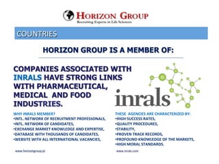 COUNTRIES	
 
www.horizongroup.pl	
 
HORIZON GROUP IS A MEMBER OF:
Recruiting Experts in Life Sciences
COMPANIES ASSOCIATED WITH
INRALS HAVE STRONG LINKS
WITH PHARMACEUTICAL,
MEDICAL AND FOOD
INDUSTRIES.
	
 
WHY	
 INRALS	
 MEMBER?	
 
• INTL.	
 NETWORK	
 OF	
 RECRUITMENT	
 PROFESSONALS,	
 	
 
• INTL.	
 NETWORK	
 OF	
 CANDIDATES,	
 	
 
• EXCHANGE	
 MARKET	
 KNOWLEDGE	
 AND	
 EXPERTISE,	
 	
 
• DATABASE	
 WITH	
 THOUSANDS	
 OF	
 CANDIDATES,	
 	
 	
 
• WEBSITE	
 WITH	
 ALL	
 INTERNATIONAL	
 VACANCIES,	
 
	
 	
 	
 
www.inrals.com	
 
THESE	
 	
 AGENCIES	
 ARE	
 CHARACTERIZED	
 BY:	
 	
 
• HIGH	
 SUCCESS	
 RATES,	
 	
 
• QUALITY	
 PROCEDURES,	
 	
 
• STABILITY,	
 	
 
• PROVEN	
 TRACK	
 RECORDS,	
 	
 
• PROFOUND	
 KNOWLEDGE	
 OF	
 THE	
 MARKETS,	
 	
 
• HIGH	
 MORAL	
 STANDARDS.	
 
 