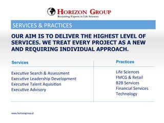 SERVICES	
 &	
 PRACTICES	
 
www.horizongroup.pl	
 
OUR AIM IS TO DELIVER THE HIGHEST LEVEL OF
SERVICES. WE TREAT EVERY PROJECT AS A NEW
AND REQUIRING INDIVIDUAL APPROACH.
Recruiting Experts in Life Sciences
ExecuBve	
 Search	
 &	
 Assessment	
 
ExecuBve	
 Leadership	
 Development	
 
ExecuBve	
 Talent	
 AquisiBon	
 
ExecuBve	
 Advisory	
 
	
 
Life	
 Sciences	
 
FMCG	
 &	
 Retail	
 
B2B	
 Services	
 
Financial	
 Services	
 
Technology	
 
	
 
Services Practices
 