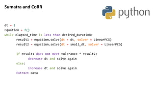 Sumatra and CoRR
dt = 1
Equation = f()
while elapsed_time is less than desired_duration:
result1 = equation.solve(dt = dt, solver = LinearPCG)
result2 = equation.solve(dt = small_dt, solver = LinearPCG)
if result1 does not meet tolerance * result2:
decrease dt and solve again
else:
increase dt and solve again
Extract data
 