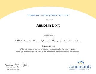 COMMUNIT Y A SSOCIATIONS INS TITUTE
recognizes
CAI appreciates your commitment to building better communities
through professionalism, effective leadership and responsible citizenship.
THOMAS M. SKIBA, CAE
CHIEF EXECUTIVE OFFICER
Anupam Dixit
September 26, 2016
M-100: The Essentials of Community Association Management - Online Course & Exam
for completion of
 