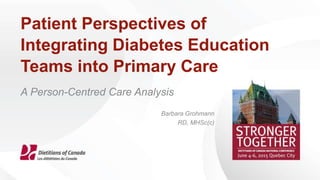 Patient Perspectives of
Integrating Diabetes Education
Teams into Primary Care
A Person-Centred Care Analysis
Barbara Grohmann
RD, MHSc(c)
 