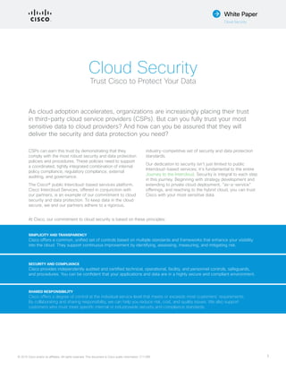© 2015 Cisco and/or its affiliates. All rights reserved. This document is Cisco public information. (1110R) 1
White Paper
Cloud Security
Cloud Security
Trust Cisco to Protect Your Data
CSPs can earn this trust by demonstrating that they
comply with the most robust security and data protection
policies and procedures. These policies need to support
a coordinated, tightly integrated combination of internal
policy compliance, regulatory compliance, external
auditing, and governance.
The Cisco® public Intercloud-based services platform,
Cisco Intercloud Services, offered in conjunction with
our partners, is an example of our commitment to cloud
security and data protection. To keep data in the cloud
secure, we and our partners adhere to a rigorous,
industry-competitive set of security and data protection
standards.
Our dedication to security isn’t just limited to public
Intercloud-based services; it’s fundamental to the entire
Journey to the Intercloud. Security is integral to each step
in this journey. Beginning with strategy development and
extending to private cloud deployment, “as-a-service”
offerings, and reaching to the hybrid cloud, you can trust
Cisco with your most sensitive data.
As cloud adoption accelerates, organizations are increasingly placing their trust
in third-party cloud service providers (CSPs). But can you fully trust your most
sensitive data to cloud providers? And how can you be assured that they will
deliver the security and data protection you need?
At Cisco, our commitment to cloud security is based on these principles:
SIMPLICITY AND TRANSPARENCY
Cisco offers a common, unified set of controls based on multiple standards and frameworks that enhance your visibility
into the cloud. They support continuous improvement by identifying, assessing, measuring, and mitigating risk.
SECURITY AND COMPLIANCE
Cisco provides independently audited and certified technical, operational, facility, and personnel controls, safeguards,
and procedures. You can be confident that your applications and data are in a highly secure and compliant environment.
SHARED RESPONSIBILITY
Cisco offers a degree of control at the individual service level that meets or exceeds most customers’ requirements.
By collaborating and sharing responsibility, we can help you reduce risk, cost, and quality issues. We also support
customers who must meet specific internal or industrywide security and compliance standards.
 