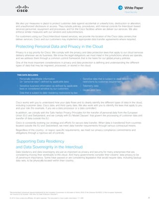 © 2015 Cisco and/or its affiliates. All rights reserved. This document is Cisco public information. (1110R) 4
White Paper
Cloud Security
We also put measures in place to protect customer data against accidental or unlawful loss, destruction or alteration,
and unauthorized disclosure or access. They include policies, procedures, and internal controls for Intercloud-based
services personnel, equipment and processes, and for the Cisco facilities where we deliver our services. We also
enforce similar measures with our vendors and subcontractors.
For customers using our Cisco Intercloud-based services, we provide the location of the Cisco data centers that
deliver services. Cisco and our customers may implement appropriate data transfer agreements where required.
Protecting Personal Data and Privacy in the Cloud
Privacy is a top priority for Cisco. We comply with the privacy and data protection laws that apply to our cloud services
delivery wherever we do business. We know the legal obligations we must meet in the jurisdictions where we operate,
and we address them through a common control framework that is the basis for our global privacy policies.
One of the most important considerations in privacy and data protection is defining and understanding the different
types of data that may be migrated, processed, or stored in the cloud.
Cisco works with you to understand how your data flows and to clearly identify the different types of data in the cloud,
including customer data, Cisco data, and third-party data. We also work with you to identify the laws that apply to you
and your role (for example, if you are a data processor or a data controller).
In addition, we comply with the Safe Harbor Privacy Principles for the transfer of personal data from the European
Union (EU) and Switzerland, and we comply with EU Model Clauses1
that govern the processing of customer data and
transfer of data outside the EU.
Cisco is constantly evolving our strategy and efforts for secure data transfer. When data is transferred from countries
located outside the EU and Switzerland, we meet data transfer requirements through various contractual means.
Regardless of the country- or region-specific requirements, we meet our privacy compliance commitments and
obligations through a rigorous set of controls.
Supporting Data Residency
and Data Sovereignty in the Intercloud
Data residency and data sovereignty are just as important as privacy and security for many enterprises that are
considering moving their workloads to the cloud. And many governments consider their citizens’ data privacy to be
of paramount importance. Some have passed or are considering legislation that would require data, including backup
data sets, to be physically located within their country.
1
Recommended contractual clauses established by the European Commission on the basis of Article 26(4) of the Directive 95/46/EC of the European Parliament
the Council of 24 October 1995 (the ‘EU Data Protection Directive’).
THIS DATA INCLUDES:
•	 Personally identifiable information
(or “personal data”) defined by applicable laws
•	 Sensitive business information as defined by applicable
laws or considered sensitive by our customers
•	 Data that is subject to data-residency restrictions by law
•	 Sensitive data that is subject to data-residency
restrictions by customer requirements
•	 Telemetry data
•	 Geolocation data
 