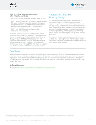 © 2015 Cisco and/or its affiliates. All rights reserved. This document is Cisco public information. (1110R) 6
White Paper
Cloud Security
Cisco is working to achieve certification
to the following standards:
•	 ISO 27001:2013—Certification received, June 15, 2015.
•	 SOC 1 (formerly Statement on Auditing Standards [SAS]
70) under the Statement on Standards for Attestation
Engagement (SSAE) 16 and International Standard on
Assurance Engagements (ISAE) 3402 standards
•	 SOC 2 and SOC 3 for trust criteria principles
for security and availability
We plan to continue to achieve certification for globally
recognized risk and security standards. Our plans include
seeking certification for the Federal Information Security
Management Act (FISMA) and the Federal Risk and
Authorization Management Program (FedRAMP) federal
standards for two of our U.S.-based Cisco Intercloud
Services data centers by late 2016. This effort will support
our U.S. federal, state, and local government customers.
A Reputation Built on
Trust by Design
Our reputation as a trusted security provider rests on
our ability to deliver a complete security and data
protection experience in the cloud. Our criteria for trust—
security, privacy, confidentiality, availability, and integrity—
is the foundation. And this foundation is supported by our
promise of trust by design and by our guiding principles
of improving simplicity and transparency, accelerating
time to market, and improving the ease of doing business
with Cisco.
With industry-leading security expertise, strict internal
controls, and a growing number of certifications, we are
confident of our ability to be a trusted business partner for
highly secure cloud services.
Conclusion
Defending against threats and protecting data in the cloud are complex tasks. A strong defense requires the constant
monitoring of threats wherever they occur and the skill to analyze their causes and the scope of outbreaks. Not every
organization can support this level of threat intelligence, but the Cisco security ecosystem is unmatched. Along with
our full support for international data protection regulations, we are firmly committed to maintaining leadership in cloud
security and trust.
For More Information
Please visit http://www.cisco.com/c/en/us/products/security/index.html
1
Recommended contractual clauses established by the European Commission on the basis of Article 26(4) of the Directive 95/46/EC of the European Parliament
and of the Council of 24 October 1995 (the ‘EU Data Protection Directive’).
 