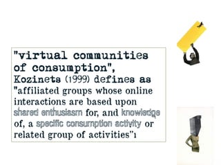 “virtual communities
of consumption”,
Kozinets (1999) defines as
“affiliated groups whose online
interactions are based up...