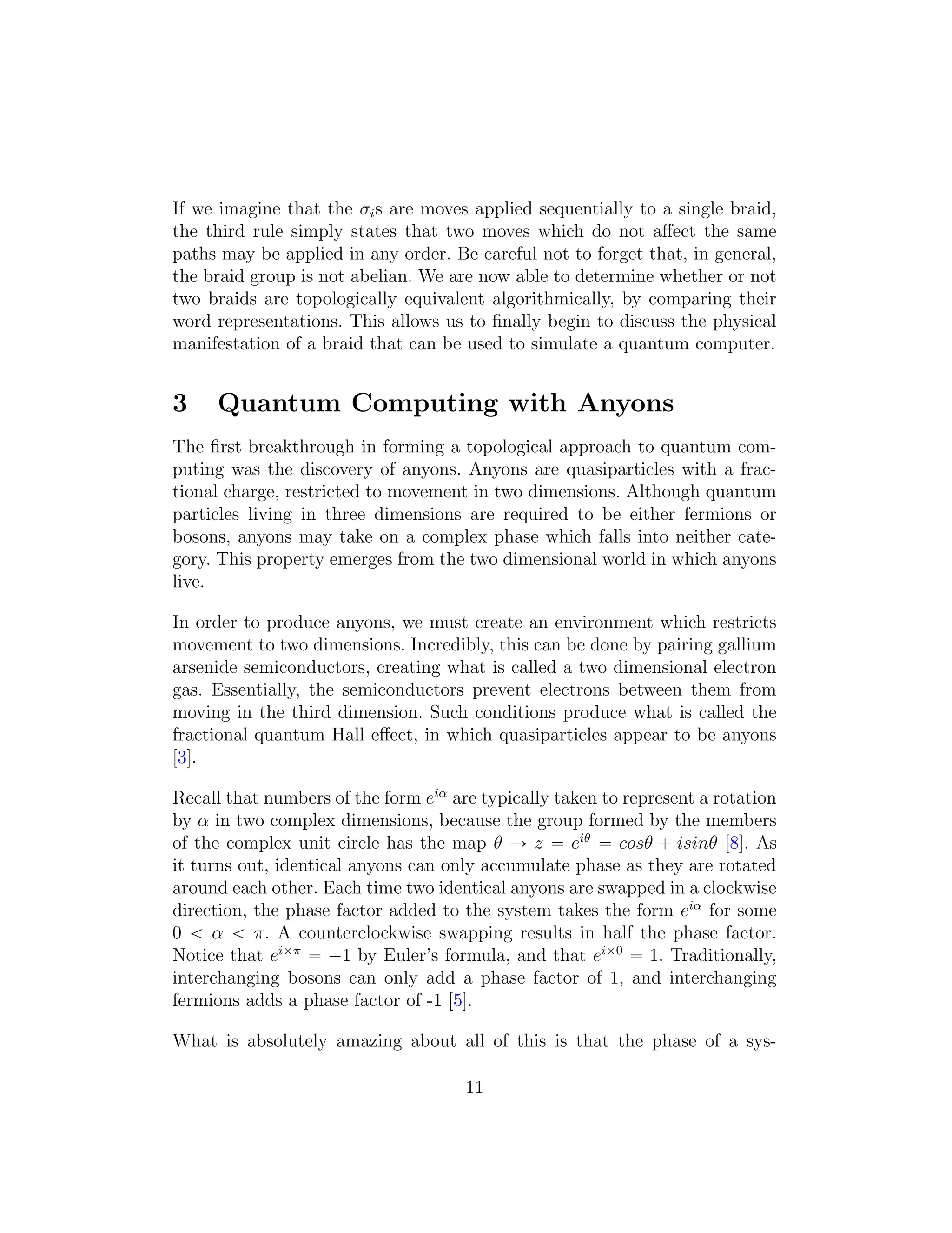 If we imagine that the σis are moves applied sequentially to a single braid,
the third rule simply states that two moves which do not aﬀect the same
paths may be applied in any order. Be careful not to forget that, in general,
the braid group is not abelian. We are now able to determine whether or not
two braids are topologically equivalent algorithmically, by comparing their
word representations. This allows us to ﬁnally begin to discuss the physical
manifestation of a braid that can be used to simulate a quantum computer.
3 Quantum Computing with Anyons
The ﬁrst breakthrough in forming a topological approach to quantum com-
puting was the discovery of anyons. Anyons are quasiparticles with a frac-
tional charge, restricted to movement in two dimensions. Although quantum
particles living in three dimensions are required to be either fermions or
bosons, anyons may take on a complex phase which falls into neither cate-
gory. This property emerges from the two dimensional world in which anyons
live.
In order to produce anyons, we must create an environment which restricts
movement to two dimensions. Incredibly, this can be done by pairing gallium
arsenide semiconductors, creating what is called a two dimensional electron
gas. Essentially, the semiconductors prevent electrons between them from
moving in the third dimension. Such conditions produce what is called the
fractional quantum Hall eﬀect, in which quasiparticles appear to be anyons
[3].
Recall that numbers of the form eiα
are typically taken to represent a rotation
by α in two complex dimensions, because the group formed by the members
of the complex unit circle has the map θ Ñ z “ eiθ
“ cosθ ` isinθ [8]. As
it turns out, identical anyons can only accumulate phase as they are rotated
around each other. Each time two identical anyons are swapped in a clockwise
direction, the phase factor added to the system takes the form eiα
for some
0 ă α ă π. A counterclockwise swapping results in half the phase factor.
Notice that eiˆπ
“ ´1 by Euler’s formula, and that eiˆ0
“ 1. Traditionally,
interchanging bosons can only add a phase factor of 1, and interchanging
fermions adds a phase factor of -1 [5].
What is absolutely amazing about all of this is that the phase of a sys-
11
 