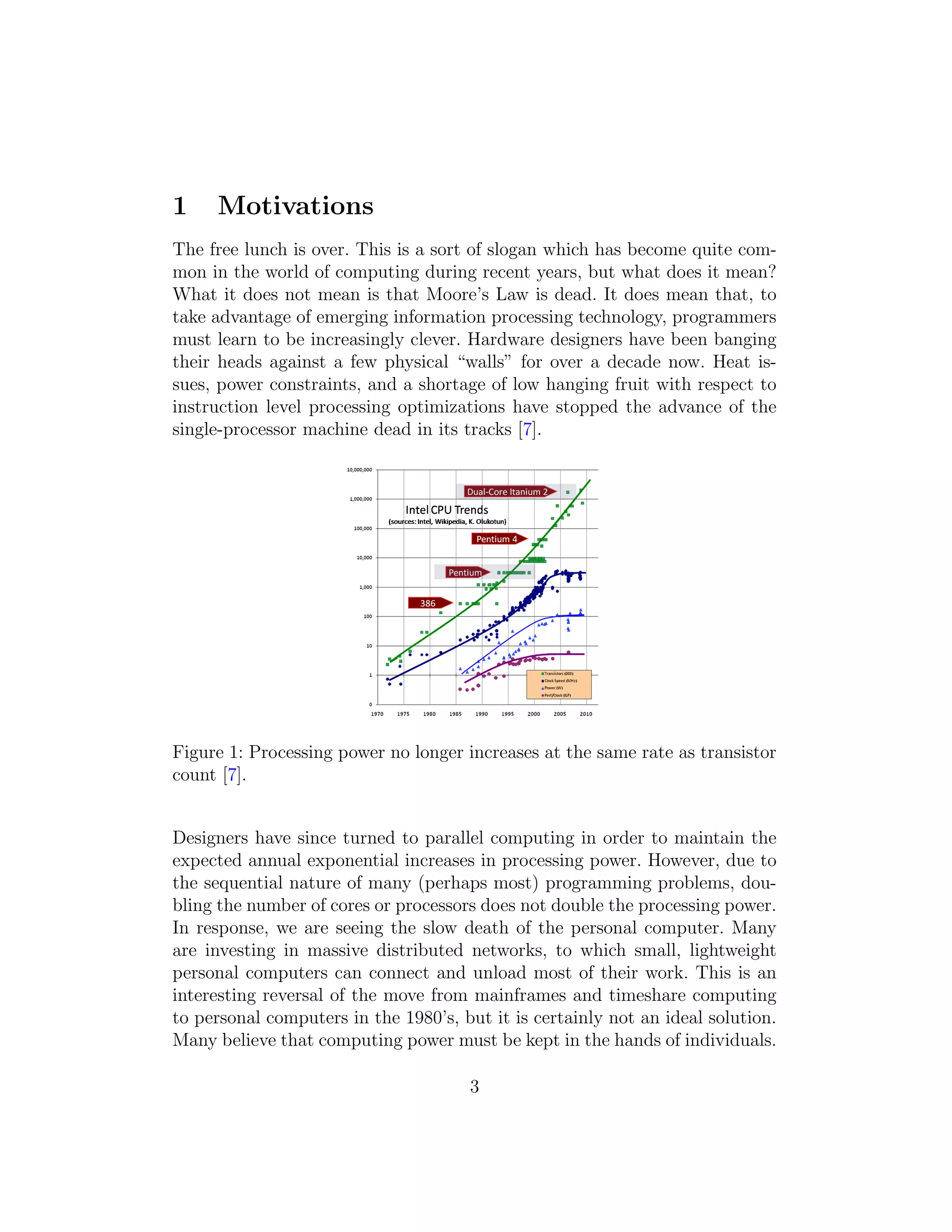 1 Motivations
The free lunch is over. This is a sort of slogan which has become quite com-
mon in the world of computing during recent years, but what does it mean?
What it does not mean is that Moore’s Law is dead. It does mean that, to
take advantage of emerging information processing technology, programmers
must learn to be increasingly clever. Hardware designers have been banging
their heads against a few physical “walls” for over a decade now. Heat is-
sues, power constraints, and a shortage of low hanging fruit with respect to
instruction level processing optimizations have stopped the advance of the
single-processor machine dead in its tracks [7].
Figure 1: Processing power no longer increases at the same rate as transistor
count [7].
Designers have since turned to parallel computing in order to maintain the
expected annual exponential increases in processing power. However, due to
the sequential nature of many (perhaps most) programming problems, dou-
bling the number of cores or processors does not double the processing power.
In response, we are seeing the slow death of the personal computer. Many
are investing in massive distributed networks, to which small, lightweight
personal computers can connect and unload most of their work. This is an
interesting reversal of the move from mainframes and timeshare computing
to personal computers in the 1980’s, but it is certainly not an ideal solution.
Many believe that computing power must be kept in the hands of individuals.
3
 