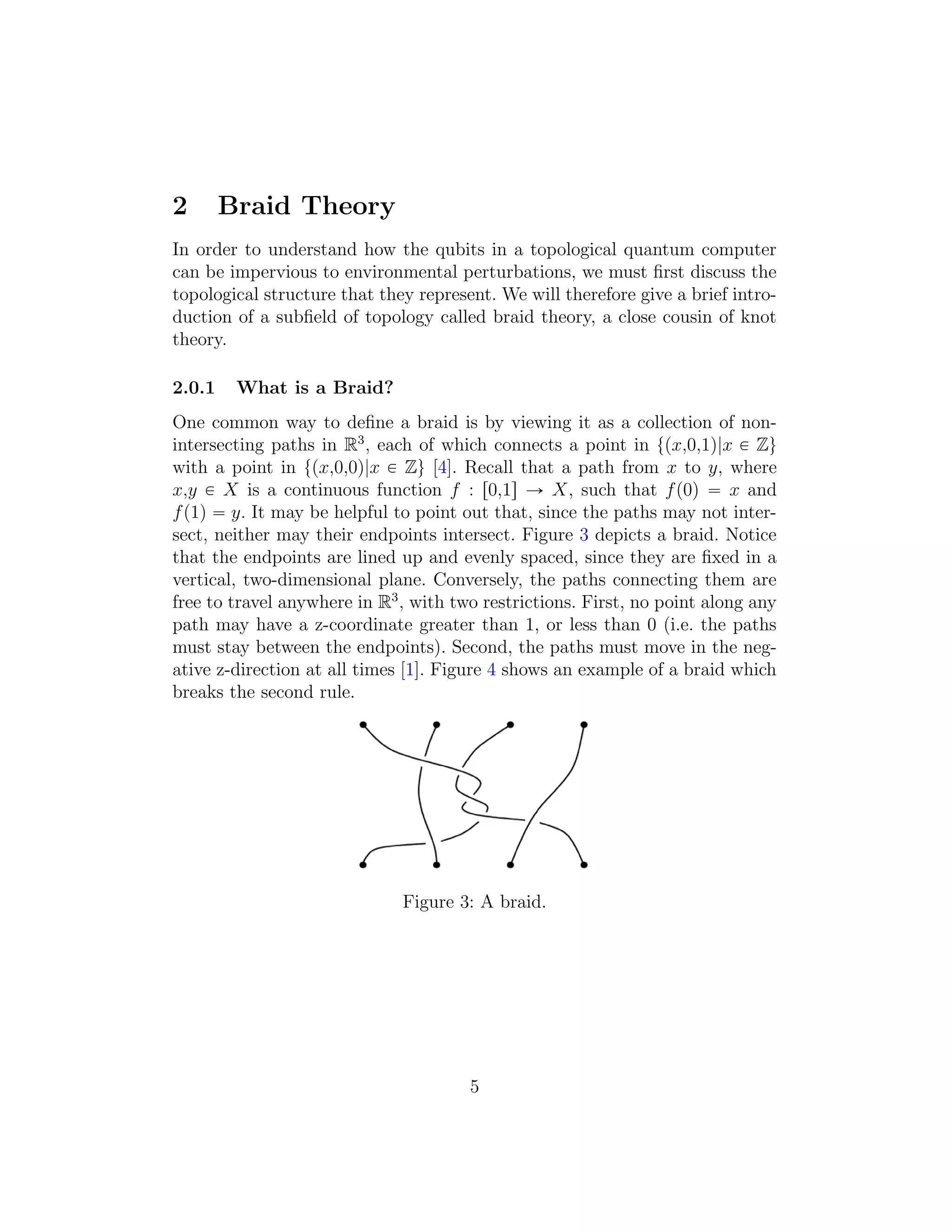 2 Braid Theory
In order to understand how the qubits in a topological quantum computer
can be impervious to environmental perturbations, we must ﬁrst discuss the
topological structure that they represent. We will therefore give a brief intro-
duction of a subﬁeld of topology called braid theory, a close cousin of knot
theory.
2.0.1 What is a Braid?
One common way to deﬁne a braid is by viewing it as a collection of non-
intersecting paths in R3
, each of which connects a point in tpx,0,1q|x P Zu
with a point in tpx,0,0q|x P Zu [4]. Recall that a path from x to y, where
x,y P X is a continuous function f : r0,1s Ñ X, such that fp0q “ x and
fp1q “ y. It may be helpful to point out that, since the paths may not inter-
sect, neither may their endpoints intersect. Figure 3 depicts a braid. Notice
that the endpoints are lined up and evenly spaced, since they are ﬁxed in a
vertical, two-dimensional plane. Conversely, the paths connecting them are
free to travel anywhere in R3
, with two restrictions. First, no point along any
path may have a z-coordinate greater than 1, or less than 0 (i.e. the paths
must stay between the endpoints). Second, the paths must move in the neg-
ative z-direction at all times [1]. Figure 4 shows an example of a braid which
breaks the second rule.
Figure 3: A braid.
5
 