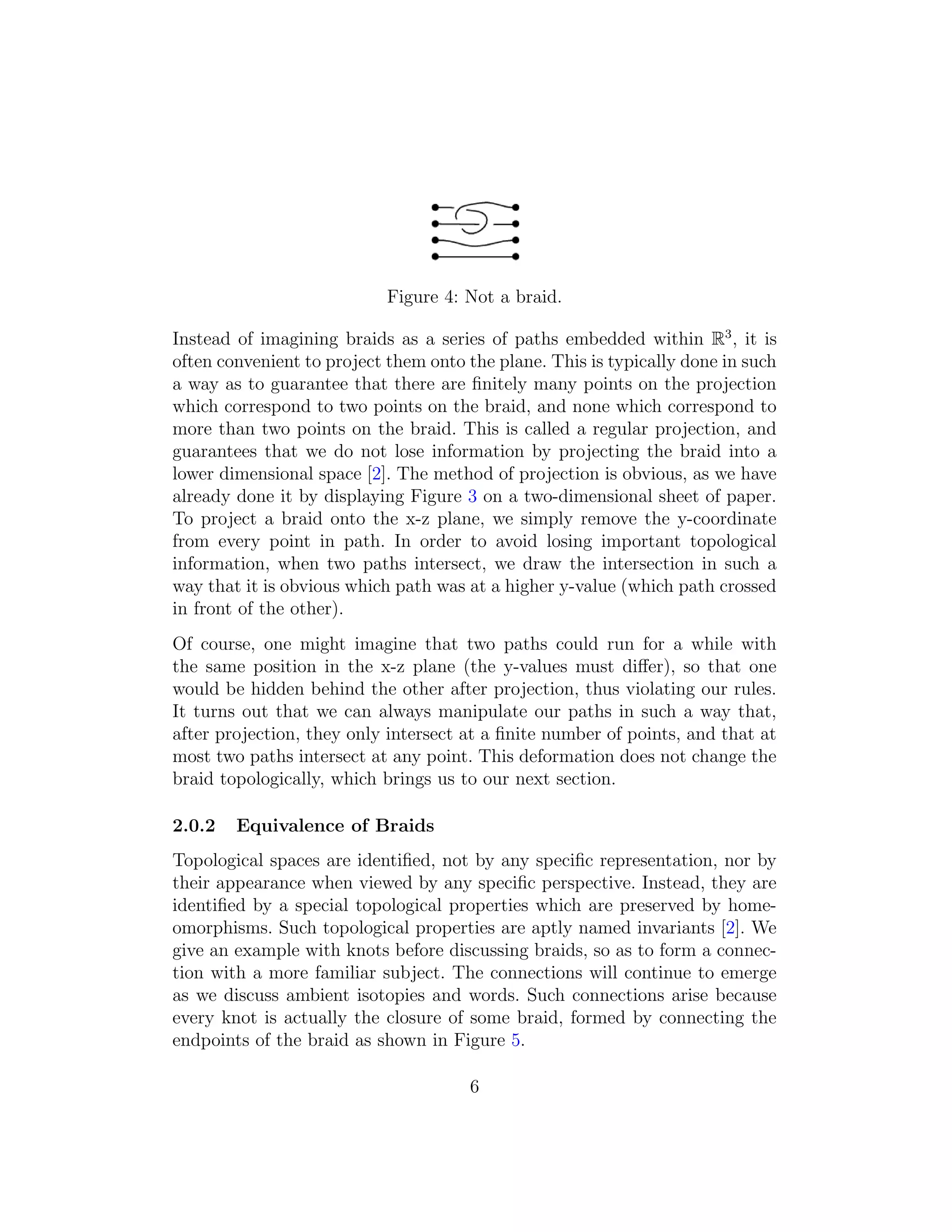 Figure 4: Not a braid.
Instead of imagining braids as a series of paths embedded within R3
, it is
often convenient to project them onto the plane. This is typically done in such
a way as to guarantee that there are ﬁnitely many points on the projection
which correspond to two points on the braid, and none which correspond to
more than two points on the braid. This is called a regular projection, and
guarantees that we do not lose information by projecting the braid into a
lower dimensional space [2]. The method of projection is obvious, as we have
already done it by displaying Figure 3 on a two-dimensional sheet of paper.
To project a braid onto the x-z plane, we simply remove the y-coordinate
from every point in path. In order to avoid losing important topological
information, when two paths intersect, we draw the intersection in such a
way that it is obvious which path was at a higher y-value (which path crossed
in front of the other).
Of course, one might imagine that two paths could run for a while with
the same position in the x-z plane (the y-values must diﬀer), so that one
would be hidden behind the other after projection, thus violating our rules.
It turns out that we can always manipulate our paths in such a way that,
after projection, they only intersect at a ﬁnite number of points, and that at
most two paths intersect at any point. This deformation does not change the
braid topologically, which brings us to our next section.
2.0.2 Equivalence of Braids
Topological spaces are identiﬁed, not by any speciﬁc representation, nor by
their appearance when viewed by any speciﬁc perspective. Instead, they are
identiﬁed by a special topological properties which are preserved by home-
omorphisms. Such topological properties are aptly named invariants [2]. We
give an example with knots before discussing braids, so as to form a connec-
tion with a more familiar subject. The connections will continue to emerge
as we discuss ambient isotopies and words. Such connections arise because
every knot is actually the closure of some braid, formed by connecting the
endpoints of the braid as shown in Figure 5.
6
 