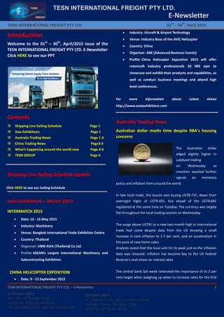 TESN INTERNATIONAL FREIGHT PTY LTD. – E-Newsletter 1
E-Newsletter
TESN INTERNATIONAL FREIGHT PTY LTD. 01st
– 30th
, April 2015
TESN INTERNATIONAL FREIGHT PTY LTD.
Melbourne Office
Unit 128, 757 Bourke Street,
Docklands, 3008, VIC, Australia
TEL: 61-3-9670 0578 FAX: 61-3-9998 0515
Shanghai Office
9C, West Block, No. 668, East Beijing Road,
Huangpu District, Shanghai, China
Tel & Fax: +86 21 63152623
Introduction
Welcome to the 01st
– 30th
, April/2015 issue of the
TESN INTERNATIONAL FREIGHT PTY LTD. E-Newsletter
Click HERE to see our PPT
Contents
※ Shipping Line Sailing Schedule Page 1
※ Asia Exhibitions Page 1
※ Australia Trading News Page 1-3
※ China Trading News Page3-5
※ What’s happening around the world now Page 4-6
※ TESN GROUP Page 6
Shipping Line Sailing Schedule Update
Click HERE to see our Sailing Schedule
Asia Exhibitions – March 2015
INTERMATCH 2015
 Date: 13 - 16 May 2015
 Industry: Machinery
 Venue: Bangkok International Trade Exhibition Centre
 Country: Thailand
 Organiser: UBM ASIA (Thailand) Co Ltd.
 Profile: ASEAN’s Largest International Machinery and
Subcontracting Exhibition.
CHINA HELICOPTER EXPOSITION
 Date: 9 - 13 September 2015
 Industry: Aircraft & Airport Technology
 Venue: Industry Base of the AVIC Helicopter
 Country: China
 Organiser: ABE (Advanced Business Events)
 Profile: China Helicopter Exposition 2015 will offer
rotorcraft industry professionals 20 000 sqm to
showcase and exhibit their products and capabilities, as
well as conduct business meetings and attend high
level conferences.
For more information about Latest shows
http://www.asiaexhibitions.com
Australia Trading News
Australian dollar marks time despite RBA's housing
concerns
The Australian dollar
edged slightly higher in
subdued trading
on Wednesday as
investors awaited further
signals on monetary
policy and inflation from around the world.
In late local trade, the Aussie was buying US78.73¢, down from
overnight highs of US79.40¢, but ahead of the US78.60¢
registered at the same time on Tuesday. The currency was largely
flat throughout the local trading session on Wednesday.
The surge above US79¢ to a new two-month high in international
trade had come despite data from the US showing a small
increase in core inflation to 1.7 per cent, and an acceleration in
the pace of new home sales.
Analysts noted that the local unit hit its peak just as the inflation
data was released. Inflation has become key to the US Federal
Reserve's next move on interest rates.
The central bank last week reiterated the importance of its 2 per
cent target when weighing up when to increase rates for the first
 