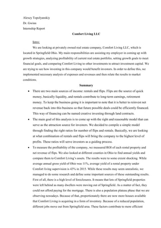 Alexey Topolyanskiy
Dr. Gwinn
Internship Report
Comfort Living LLC
Intro:
We are looking at privately owned real estate company, Comfort Living LLC, which is
located in Springfield Ohio. My main responsibilities are assisting my employer in coming up with
growth strategies, analyzing profitability of current real estate portfolio, setting growth goals to meet
financial goals, and comparing Comfort Living to other investments to attract investment capital. We
are trying to see how investing in this company would benefit investors. In order to define this, we
implemented necessary analysis of expenses and revenues and then relate the results to market
conditions.
Summary
 There are two main sources of income: rentals and flips. Flips are the source of quick
money, basically liquidity, and rentals contribute to long-term earnings, retirement
money. To keep the business going it is important to note that it is better to reinvest net
revenue back into this business so that future possible deals could be efficiently financed.
This way of financing can be named creative investing through land contracts.
 The main goal of this analysis is to come up with the right and reasonable model that can
serve as the attraction source for investors. We decided to compile a simple model
through finding the right ratios for number of flips and rentals. Basically, we are looking
at what combination of rentals and flips will bring the company to the highest level of
profits. These ratios will serve investors as a guiding process.
 To measure the profitability of the company, we measured ROI of each rental property and
net revenue of flips. We also looked at different counties in Ohio to find annual yields and
compare them to Comfort Living’s assets. The results were to some extent shocking. While
average annual gross yield of Ohio was 11%, average yield of a rental property under
Comfort living supervision is 43% in 2015. While these results may seem unrealistic, we
managed to do some research and define some important sources of these outstanding results.
First of all, there is a high level of foreclosures. It means that lots of Springfield properties
were left behind as many dwellers were moving out of Springfield. As a matter of fact, they
could not afford paying for the mortgage. There is also a population plateau phase that we are
observing nowadays. Because of that, proportionately there are now more houses available
that Comfort Living is acquiring in a form of inventory. Because of a reduced population,
different jobs move out from Springfield area. These factors contribute to more efficient
 