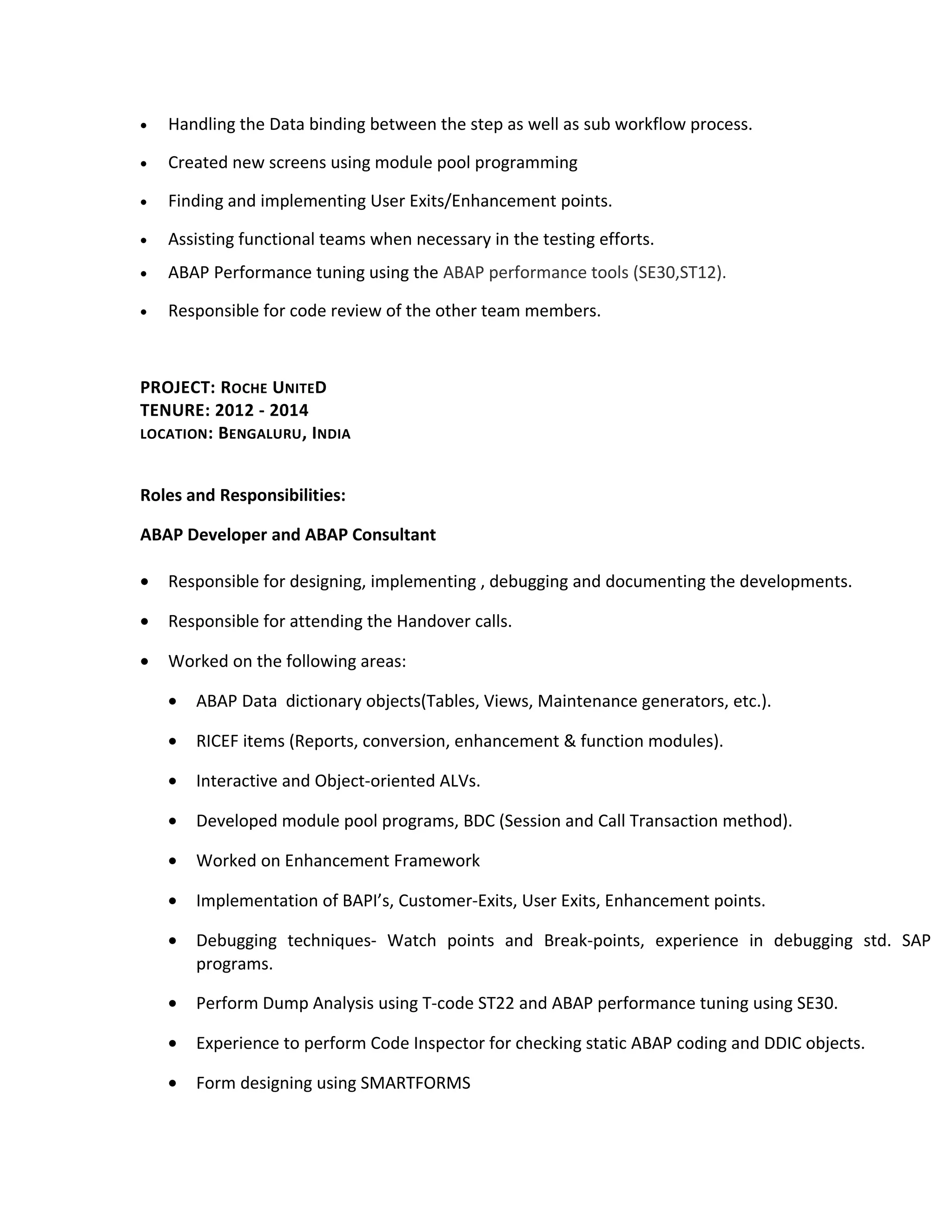 • Handling the Data binding between the step as well as sub workflow process.
• Created new screens using module pool programming
• Finding and implementing User Exits/Enhancement points.
• Assisting functional teams when necessary in the testing efforts.
• ABAP Performance tuning using the ABAP performance tools (SE30,ST12).
• Responsible for code review of the other team members.
PROJECT: ROCHE UNITED
TENURE: 2012 - 2014
LOCATION: BENGALURU, INDIA
Roles and Responsibilities:
ABAP Developer and ABAP Consultant
• Responsible for designing, implementing , debugging and documenting the developments.
• Responsible for attending the Handover calls.
• Worked on the following areas:
• ABAP Data dictionary objects(Tables, Views, Maintenance generators, etc.).
• RICEF items (Reports, conversion, enhancement & function modules).
• Interactive and Object-oriented ALVs.
• Developed module pool programs, BDC (Session and Call Transaction method).
• Worked on Enhancement Framework
• Implementation of BAPI’s, Customer-Exits, User Exits, Enhancement points.
• Debugging techniques- Watch points and Break-points, experience in debugging std. SAP
programs.
• Perform Dump Analysis using T-code ST22 and ABAP performance tuning using SE30.
• Experience to perform Code Inspector for checking static ABAP coding and DDIC objects.
• Form designing using SMARTFORMS
 