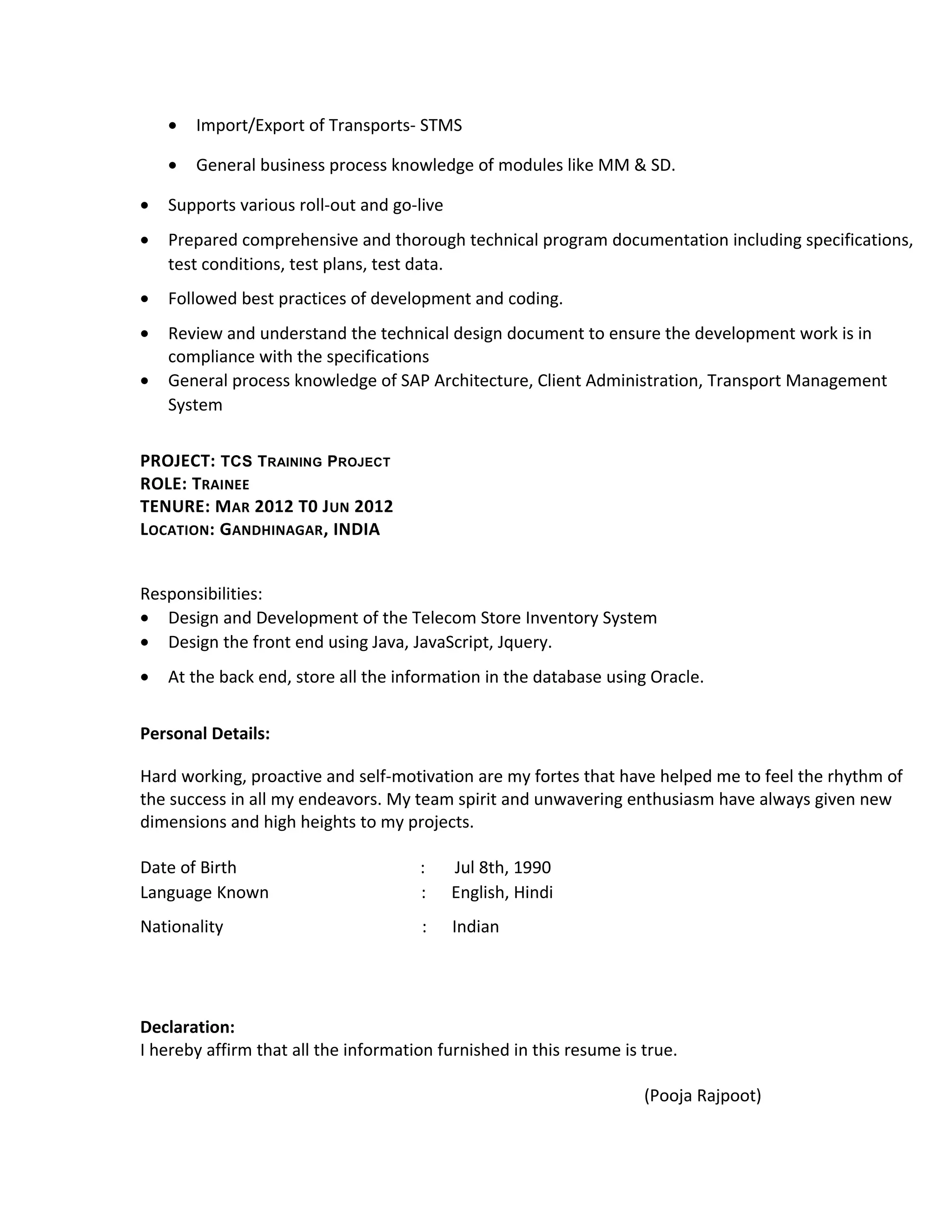 • Import/Export of Transports- STMS
• General business process knowledge of modules like MM & SD.
• Supports various roll-out and go-live
• Prepared comprehensive and thorough technical program documentation including specifications,
test conditions, test plans, test data.
• Followed best practices of development and coding.
• Review and understand the technical design document to ensure the development work is in
compliance with the specifications
• General process knowledge of SAP Architecture, Client Administration, Transport Management
System
PROJECT: TCS TRAINING PROJECT
ROLE: TRAINEE
TENURE: MAR 2012 T0 JUN 2012
LOCATION: GANDHINAGAR, INDIA
Responsibilities:
• Design and Development of the Telecom Store Inventory System
• Design the front end using Java, JavaScript, Jquery.
• At the back end, store all the information in the database using Oracle.
Personal Details:
Hard working, proactive and self-motivation are my fortes that have helped me to feel the rhythm of
the success in all my endeavors. My team spirit and unwavering enthusiasm have always given new
dimensions and high heights to my projects.
Date of Birth : Jul 8th, 1990
Language Known : English, Hindi
Nationality : Indian
Declaration:
I hereby affirm that all the information furnished in this resume is true.
(Pooja Rajpoot)
 