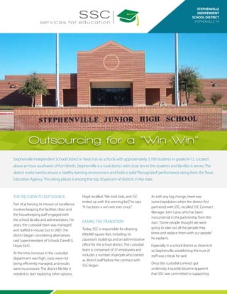 Stephenville Independent School District in Texas has six schools with approximately 3,700 students in grades K-12. Located
about an hour southwest of Fort Worth, Stephenville is a rural district with close ties to the students and families it serves. The
district works hard to ensure a healthy learning environment and holds a solid“Recognized”performance rating from the Texas
Education Agency. This rating places it among the top 30 percent of districts in the state.
Custodial
& Campus
Services
STEPHENVILLE
INDEPENDENT
SCHOOL DISTRICT
STEPHENVILLE, TX
Outsourcing for a “Win-Win”
THE DECISION TO OUTSOURCE
Part of achieving its mission of excellence
involves keeping the facilities clean and
the housekeeping staff engaged with
the school faculty and administrators. For
years, the custodial team was managed
and staffed in-house; but in 2007, the
district began considering alternatives,
said Superintendent of Schools Darrell G.
Floyd, Ed.D.
At the time, turnover in the custodial
department was high, costs were not
being efficiently managed, and results
were inconsistent. The district felt like it
needed to start exploring other options,
Floyd recalled.“We took bids, and SSC
ended up with the winning bid,”he says.
“It has been a win-win ever since.”
EASING THE TRANSITION
Today, SSC is responsible for cleaning
600,000 square feet, including six
classroom buildings and an administrative
office for the school district. The custodial
team is comprised of 37 employees and
includes a number of people who started
as district staff before the contract with
SSC began.
As with any big change, there was
some trepidation when the district first
partnered with SSC, recalled SSC Contract
Manager John Lane, who has been
instrumental in the partnership from the
start.“Some people thought we were
going to take out all the people they
knew and replace them with our people,”
he explains.
Especially in a school district as close-knit
as Stephenville, establishing the trust of
staff was critical, he said.
Once the custodial contract got
underway, it quickly became apparent
that SSC was committed to supporting
 