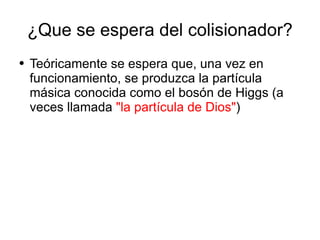 ¿Que se espera del colisionador? Teóricamente se espera que, una vez en funcionamiento, se produzca la partícula másica conocida como el bosón de Higgs (a veces llamada  "la partícula de Dios" ) 