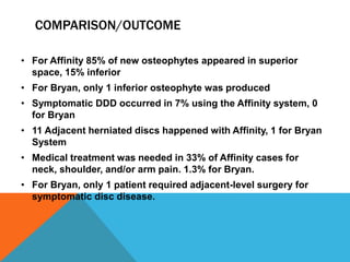 COMPARISON/OUTCOME
• For Affinity 85% of new osteophytes appeared in superior
space, 15% inferior
• For Bryan, only 1 inferior osteophyte was produced
• Symptomatic DDD occurred in 7% using the Affinity system, 0
for Bryan
• 11 Adjacent herniated discs happened with Affinity, 1 for Bryan
System
• Medical treatment was needed in 33% of Affinity cases for
neck, shoulder, and/or arm pain. 1.3% for Bryan.
• For Bryan, only 1 patient required adjacent-level surgery for
symptomatic disc disease.
 