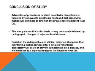 CONCLUSION OF STUDY
• Advocates of procedures in which an anterior discectomy is
followed by a moveable prosthesis has found that preserving
motion will eliminate or diminish the prevalence of adjacent-level
DD.
• This study shows that arthrodesis is very commonly followed by
radiographic changes of adjacent-level disease.
• Based on the radiographic and clinical evidence, it appears that
maintaining motion (Bryan) after a single level anterior
discectomy will delay or prevent symptomatic disc disease, and
will decrease to a significant degree the adjacent-level DD.
 