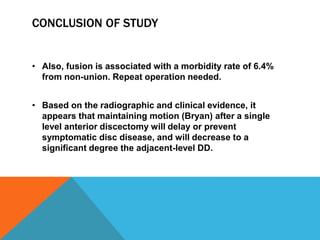 CONCLUSION OF STUDY
• Also, fusion is associated with a morbidity rate of 6.4%
from non-union. Repeat operation needed.
• Based on the radiographic and clinical evidence, it
appears that maintaining motion (Bryan) after a single
level anterior discectomy will delay or prevent
symptomatic disc disease, and will decrease to a
significant degree the adjacent-level DD.
 