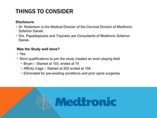 THINGS TO CONSIDER
Disclosure:
 Dr. Robertson is the Medical Director of the Cervical Division of Medtronic
Sofamor Danek.
 Drs. Papadopoulos and Traynelis are Consultants of Medtronic Sofamor
Danek.
Was the Study well done?
 Yes
 Strict qualifications to join the study created an even playing field
 Bryan – Started at 103, ended at 74
 Affinity Cage – Started at 202 ended at 158
 Eliminated for pre-existing conditions and prior spine surgeries
 