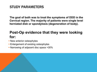 STUDY PARAMETERS
The goal of both was to treat the symptoms of DDD in the
Cervical region. The majority of patients were single level
herniated disk or spondylosis (degeneration of body).
Post-Op evidence that they were looking
for:
 New anterior osteophytes
 Enlargement of existing osteophytes
 Narrowing of adjacent disc space >30%
 