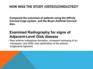 HOW WAS THE STUDY (OSTEO)CONDUCTED?
Compared the outcomes of patients using the Affinity
Cervical Cage system, and the Bryan Artificial Cervical
disc.
Examined Radiography for signs of
Adjacent-Level Disk disease
 New anterior osteophyte formation, increased narrowing of an
interspace, new DDD, and calcification of the anterior
longitudinal ligament.
 