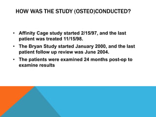 HOW WAS THE STUDY (OSTEO)CONDUCTED?
• Affinity Cage study started 2/15/97, and the last
patient was treated 11/15/98.
• The Bryan Study started January 2000, and the last
patient follow up review was June 2004.
• The patients were examined 24 months post-op to
examine results
 