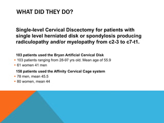 WHAT DID THEY DO?
Single-level Cervical Discectomy for patients with
single level herniated disk or spondylosis producing
radiculopathy and/or myelopathy from c2-3 to c7-t1.
103 patients used the Bryan Artificial Cervical Disk
 103 patients ranging from 28-97 yrs old. Mean age of 55.9
 61 women 41 men
158 patients used the Affinity Cervical Cage system
 78 men, mean 45.5
 80 women, mean 44
 