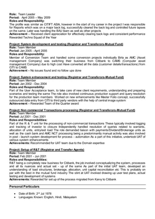 Role: Team Leader
Period: April 2005 – May 2009
Roles and Responsibility:
The profile was similar as CITIFT ASIA, however in the start of my career in the project I was responsible
for Reports which was on a major back log, successfully cleared the back log and controlled future lapses
on the same. Later was handling the BAU team as well as other projects
Achievement – Received client appreciation for effectively clearing back logs and consistent performance
Rewarded Techno Squad of the Year
Project: System development and testing (Registrar and Transferors-Mutual Fund)
Role: Team Member
Period: Jan 2005 - April 2005
Roles and Responsibility:
Member of Conversion Team and handled some conversion projects individually Birla as AMC (Asset
management Company) was switching their business from Citibank to CAMS (Computer asset
management Company) due to high cost Have converted all the data (customer details/transactions) from
CITI to CAMS
Achievement – No issues found and no follow ups done
Project: System enhancement and testing (Registrar and Transferors-Mutual Fund)
Role: Team Member
Period: Jan 2002 - Dec 2004
Roles and Responsibility:
Part of the User Acceptance team, to take care of new client requirements, understanding and preparing
scenarios and testing the same The role also involved continuous production support and query resolution
for the production team members Worked on new enhancements like Master Folio concept, successfully
outsourced data entry from CITI to third party vendors with the help of central image system
Achievement – Rewarded Team of the Quarter award
Project: Non commercial Transactions processing (Registrar and Transferors-Mutual Fund)
Role: Team Member
Period: Jul 2001 - Dec 2001
Roles and Responsibilities:
Part of the R & T unit for the processing of non-commercial transactions These typically involved logging
and tracking of investor to closure Independently handled resolution of queries related to warrants,
allocation of units, entry/exit load The role demanded liaison with payments/Dividend/Brokerage units as
well as the cash bank and AMC NCT processing being a predominantly manual activity was also involved
in post - launch system development for process - automation As a part of this initiative, undertook UAT of
various system enhancements
Achievements: Recommended for UAT team due to the Domain expertise
Project: Setup of R&T (Registrar and Transfer Agents)
Role: Team Member
Period: Feb 2001 - Jun 2001
Roles and Responsibilities:
R&T being a completely new business for Citibank, the job involved conceptualizing the system, processes
and all its nuances and actual set - up of the same As part of the initial UAT team, developed an
understanding of load structures, brokerage, allocation, unit capital reconciliation etc This is probably on
par with the best in the mutual fund industry The stint at UAT involved drawing up user test plans, actual
testing and development of systems
Achievements: Rewarded for set up of the process migrated from Karvy to Citibank
Personal Particulars
 Date of Birth: 2nd
Jul 1978
 Languages Known: English, Hindi, Malayalam
 