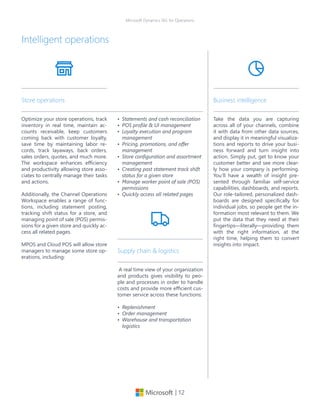 | 12
Microsoft Dynamics 365 for Operations
Intelligent operations
Optimize your store operations, track
inventory in real time, maintain ac-
counts receivable, keep customers
coming back with customer loyalty,
save time by maintaining labor re-
cords, track layaways, back orders,
sales orders, quotes, and much more.
The workspace enhances efficiency
and productivity allowing store asso-
ciates to centrally manage their tasks
and actions.
Additionally, the Channel Operations
Workspace enables a range of func-
tions, including statement posting,
tracking shift status for a store, and
managing point of sale (POS) permis-
sions for a given store and quickly ac-
cess all related pages.
MPOS and Cloud POS will allow store
managers to manage some store op-
erations, including:
Store operations
•	 Statements and cash reconciliation
•	 POS profile & UI management
•	 Loyalty execution and program
management
•	 Pricing, promotions, and offer
management
•	 Store configuration and assortment
management
•	 Creating post statement track shift
status for a given store
•	 Manage worker point of sale (POS)
permissions
•	 Quickly access all related pages
Take the data you are capturing
across all of your channels, combine
it with data from other data sources,
and display it in meaningful visualiza-
tions and reports to drive your busi-
ness forward and turn insight into
action. Simply put, get to know your
customer better and see more clear-
ly how your company is performing.
You’ll have a wealth of insight pre-
sented through familiar self-service
capabilities, dashboards, and reports.
Our role-tailored, personalized dash-
boards are designed specifically for
individual jobs, so people get the in-
formation most relevant to them. We
put the data that they need at their
fingertips—literally—providing them
with the right information, at the
right time, helping them to convert
insights into impact.
Business intelligence
A real time view of your organization
and products gives visibility to peo-
ple and processes in order to handle
costs and provide more efficient cus-
tomer service across these functions:
•	 Replenishment
•	 Order management
•	 Warehouse and transportation
logistics
Supply chain & logistics
 