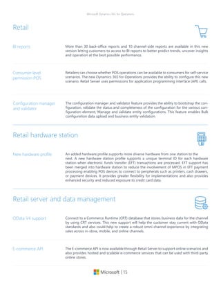 | 15
Microsoft Dynamics 365 for Operations
More than 30 back-office reports and 10 channel-side reports are available in this new
version letting customers to access to BI reports to better predict trends, uncover insights
and operation at the best possible performance.
BI reports
Retail
Retailers can choose whether POS operations can be available to consumers for self-service
scenarios. The new Dynamics 365 for Operations provides the ability to configure this new
scenario. Retail Server uses permissions for application programming interface (API) calls.
Consumer-level
permission POS
The configuration manager and validator feature provides the ability to bootstrap the con-
figuration, validate the status and completeness of the configuration for the various con-
figuration element, Manage and validate entity configurations. This feature enables Bulk
configuration data upload and business entity validation.
Configuration manager
and validator
The E-commerce API is now available through Retail Server to support online scenarios and
also provides hosted and scalable e-commerce services that can be used with third-party
online stores.
E-commerce API
Retail hardware station
An added hardware profile supports more diverse hardware from one station to the
next. A new hardware station profile supports a unique terminal ID for each hardware
station when electronic funds transfer (EFT) transactions are processed. EFT support has
been merged into hardware station to reduce the involvement of MPOS in EFT payment
processing enabling POS devices to connect to peripherals such as printers, cash drawers,
or payment devices. It provides greater flexibility for implementations and also provides
enhanced security and reduced exposure to credit card data.
New hardware profile
Connect to a Commerce Runtime (CRT) database that stores business data for the channel
by using CRT services. This new support will help the customer stay current with OData
standards and also could help to create a robust omni-channel experience by integrating
sales across in-store, mobile, and online channels.
OData V4 support
Retail server and data management
 
