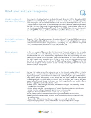 | 16
Microsoft Dynamics 365 for Operations
Even when the functional parity is similar to Microsoft Dynamics 365 for Operations 2012
CU8, Commerce	Data Exchange has been re-engineered for the cloud and still responsible
for managing the data transfer between Microsoft Dynamics 365 for Operations and retails
channels such as online stores or brick-and-mortar stores but allowing the Async service to
use direct access to the channel database, enabling Commerce Data Exchange to become a
real-time service that is hosted as a Microsoft Dynamics 365 for Operations custom service
and letting MPOS manage synchronization between offline databases and Retail Server.
Cloud re-engineered
Commerce Data Exchange
Retail server and data management
Dynamics 365 for Operations supports all existing Microsoft Dynamics 365 for Operations
for Retail credit/debit card features plus some new enhancements letting customer process
credit/debit card transactions for payments, support plug and play, and semi-integrated
cross-channel payment processing by using the payment SDK.
Credit/debit card features
enhancements
In this new version of Dynamics 365 for Operations, the device activation can be made
using Microsoft Azure Active Directory increasing security and cloud-based activation, En-
hanced security for token management, Improved reliability, troubleshooting and error
messaging during the activation process. It also offers a simplified process to IT administra-
tive tasks related to the activation of the device. In terms of security, these enhancements
can help to stop unauthorized remote use of mPOS and help to track mPOS devices for PCI
compliance purposes, it maps physical devices with a business entity and it reports device
information from headquarters.
Device activation
Manage rich media content for authoring and serving through Media Gallery. I help to
address pain points around externally hosted images managing them from a single place.
It provides powerful content management through Media Gallery for uploaded and exter-
nally hosted images, and filtering to find images; lets you easily create bulk associations
between externally hosted images and entities such as products and catalogs and also
supports Retail-hosted storage for images, and Excel integration for easy updates. Some
detailed support can be found in the list below:
•	 Image upload, view, manage, and delete from Media Gallery for both externally hosted
and Retail-hosted images.
•	 Image upload and view from entity pages (Products, Catalogs, and so on) by linking an
image from the gallery and uploading an image from the desktop.
•	 Optimize the images for thumbnail, custom size, and original.
•	 Bulk link entities by using a template and background jobs for bulk association.
•	 Excel integration overwrites the attribute group limitation of naming conventions and
predefined paths.
•	 Supports for Offline images and secure images for personally identifiable
•	 Information (PII) content, such as Retail-hosted employee and customer images
Rich media content
support
 