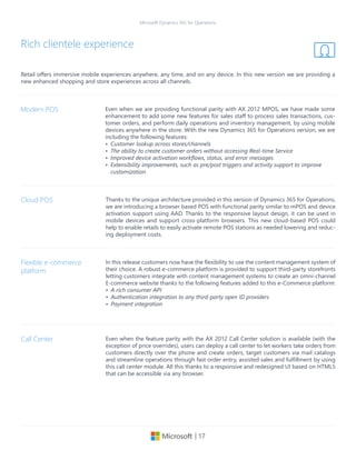 | 17
Microsoft Dynamics 365 for Operations
Retail offers immersive mobile experiences anywhere, any time, and on any device. In this new version we are providing a
new enhanced shopping and store experiences across all channels.
Rich clientele experience
Even when we are providing functional parity with AX 2012 MPOS, we have made some
enhancement to add some new features for sales staff to process sales transactions, cus-
tomer orders, and perform daily operations and inventory management, by using mobile
devices anywhere in the store. With the new Dynamics 365 for Operations version, we are
including the following features:
•	 Customer lookup across stores/channels
•	 The ability to create customer orders without accessing Real-time Service
•	 Improved device activation workflows, status, and error messages
•	 Extensibility improvements, such as pre/post triggers and activity support to improve
customization.
Modern POS
Thanks to the unique architecture provided in this version of Dynamics 365 for Operations,
we are introducing a browser based POS with functional parity similar to mPOS and device
activation support using AAD. Thanks to the responsive layout design, it can be used in
mobile devices and support cross-platform browsers. This new cloud-based POS could
help to enable retails to easily activate remote POS stations as needed lowering and reduc-
ing deployment costs.
Cloud POS
In this release customers now have the flexibility to use the content management system of
their choice. A robust e-commerce platform is provided to support third-party storefronts
letting customers integrate with content management systems to create an omni-channel
E-commerce website thanks to the following features added to this e-Commerce platform:
•	 A rich consumer API
•	 Authentication integration to any third-party open ID providers
•	 Payment integration
Flexible e-commerce
platform
Even when the feature parity with the AX 2012 Call Center solution is available (with the
exception of price overrides), users can deploy a call center to let workers take orders from
customers directly over the phone and create orders, target customers via mail catalogs
and streamline operations through fast order entry, assisted sales and fulfillment by using
this call center module. All this thanks to a responsive and redesigned UI based on HTML5
that can be accessible via any browser.
Call Center
 